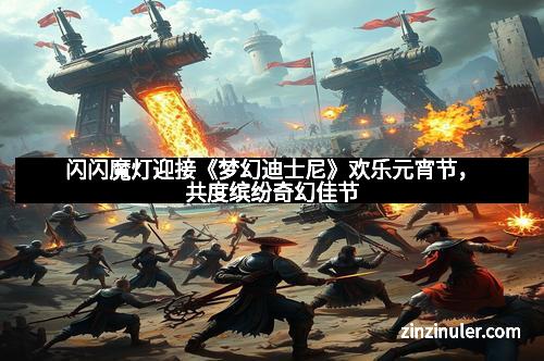 闪闪魔灯迎接《梦幻迪士尼》欢乐元宵节，共度缤纷奇幻佳节